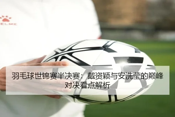 羽毛球世锦赛半决赛:戴资颖与安洗莹的巅峰对决看点解析(PG)